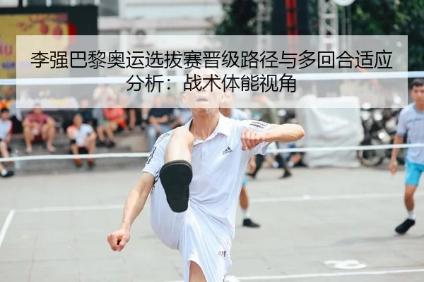 李强巴黎奥运选拔赛晋级路径与多回合适应分析：战术体能视角