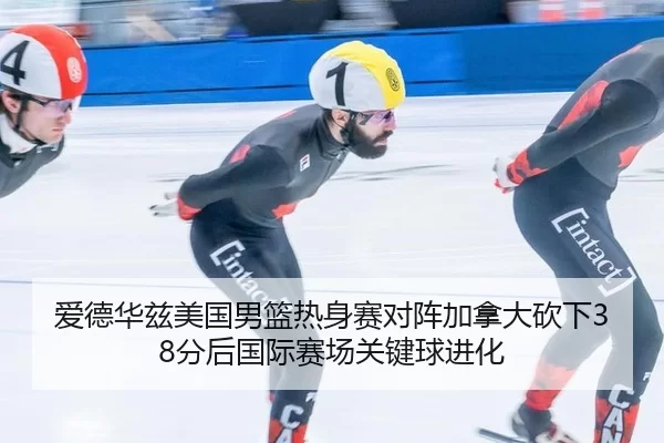 爱德华兹美国男篮热身赛对阵加拿大砍下38分后国际赛场关键球进化